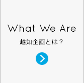 What We Are 越知企画とは？